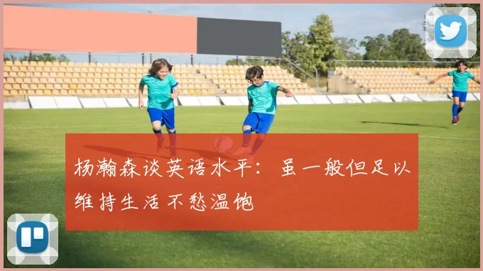 杨瀚森谈英语水平：虽一般但足以维持生活不愁温饱
