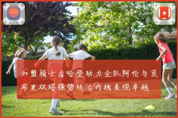 加盟骑士后哈登助力全队阿伦与莫布里双塔强势统治内线表现卓越