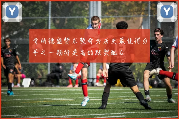 肯纳德盛赞东契奇为历史最佳得分手之一期待更高的默契配合