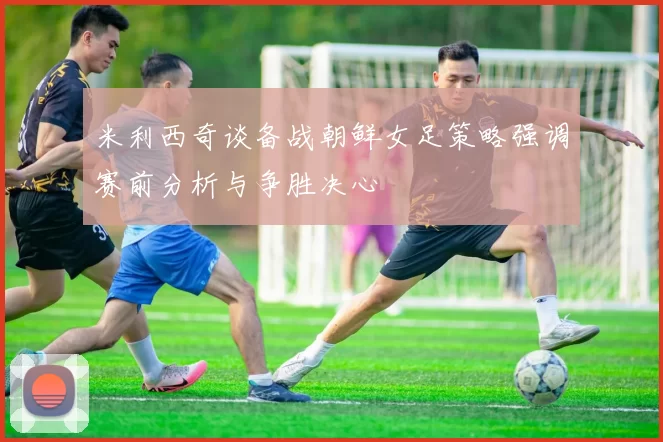 米利西奇谈备战朝鲜女足策略强调赛前分析与争胜决心