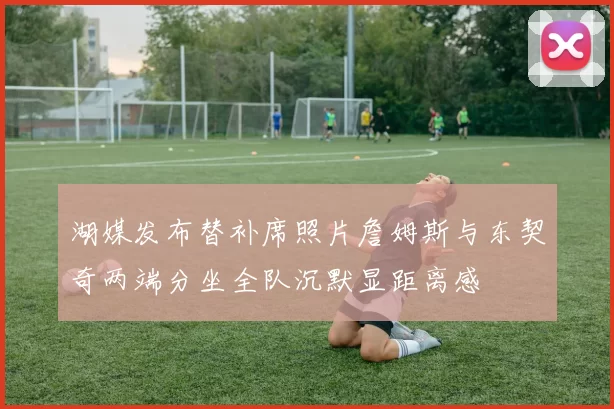 湖媒发布替补席照片詹姆斯与东契奇两端分坐全队沉默显距离感