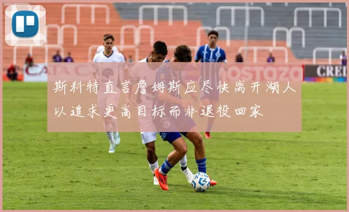 斯科特直言詹姆斯应尽快离开湖人以追求更高目标而非退役回家