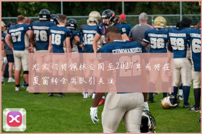 尤文门将佩林合同至2027年或将在夏窗转会离队引关注