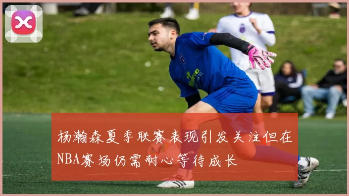 杨瀚森夏季联赛表现引发关注但在NBA赛场仍需耐心等待成长