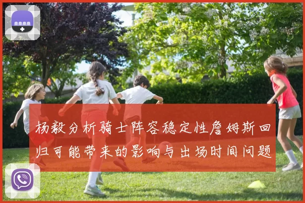 杨毅分析骑士阵容稳定性詹姆斯回归可能带来的影响与出场时间问题