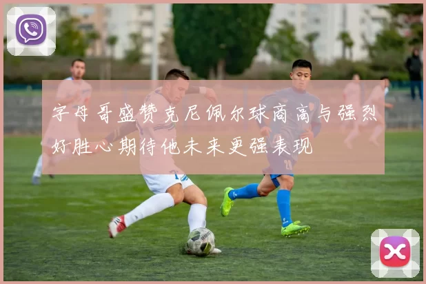 字母哥盛赞克尼佩尔球商高与强烈好胜心期待他未来更强表现