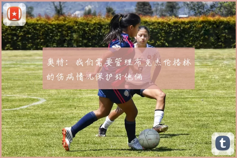 奥特：我们需要管理布克杰伦格林的伤病情况保护好他俩