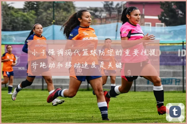 小卡强调现代篮球防守的重要性提升跑动和移动速度是关键