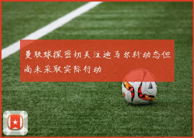曼联球探密切关注迪马尔科动态但尚未采取实际行动