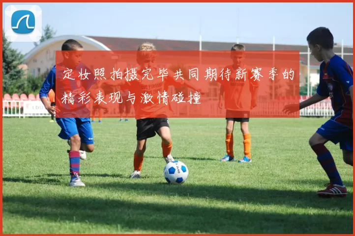 定妆照拍摄完毕共同期待新赛季的精彩表现与激情碰撞