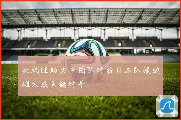杜润旺助力中国队对抗日本队渡边雄太成关键对手