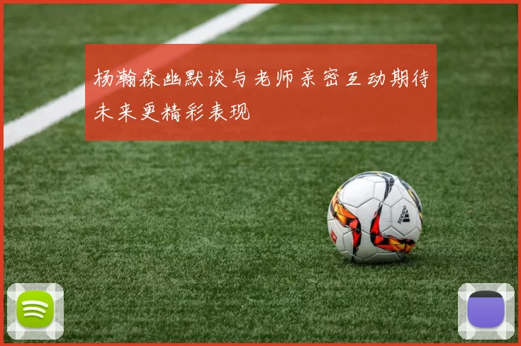 杨瀚森幽默谈与老师亲密互动期待未来更精彩表现