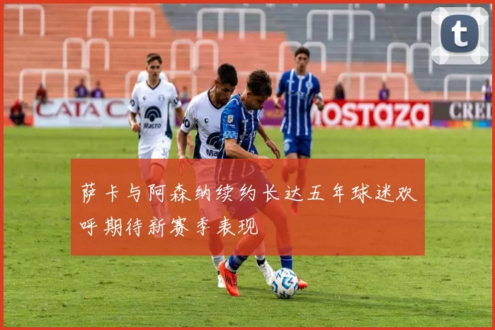 萨卡与阿森纳续约长达五年球迷欢呼期待新赛季表现