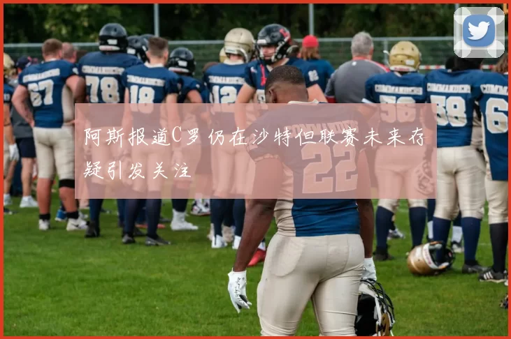 阿斯报道C罗仍在沙特但联赛未来存疑引发关注