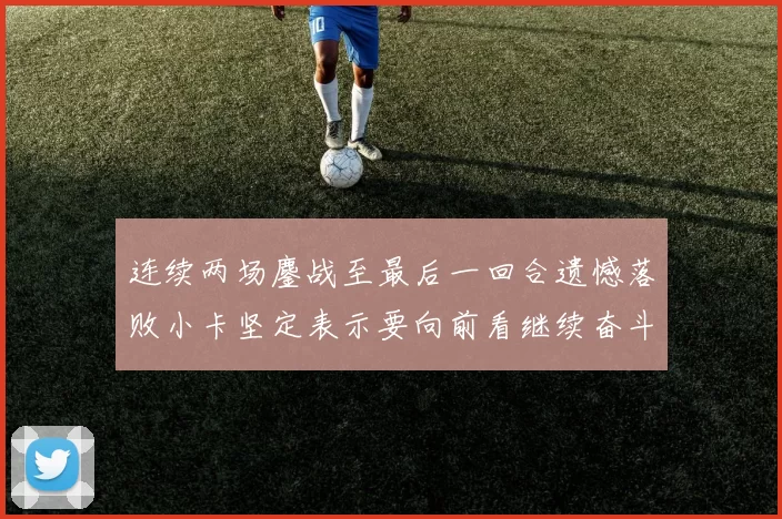 连续两场鏖战至最后一回合遗憾落败小卡坚定表示要向前看继续奋斗