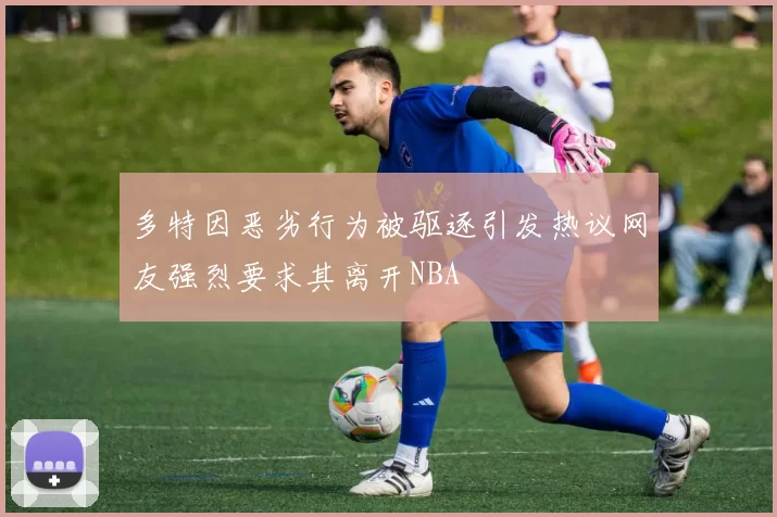 多特因恶劣行为被驱逐引发热议网友强烈要求其离开NBA