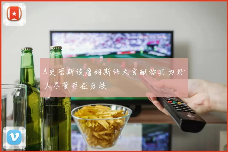 A史密斯谈詹姆斯伟大贡献称其为好人尽管存在分歧