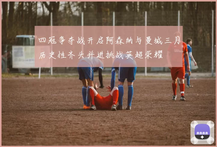 四冠争夺战开启阿森纳与曼城三月历史性齐头并进挑战英超荣耀