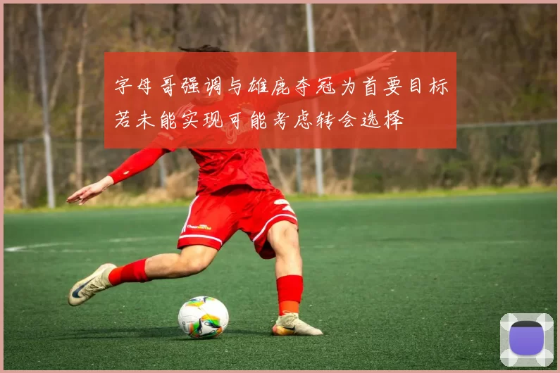 字母哥强调与雄鹿夺冠为首要目标若未能实现可能考虑转会选择