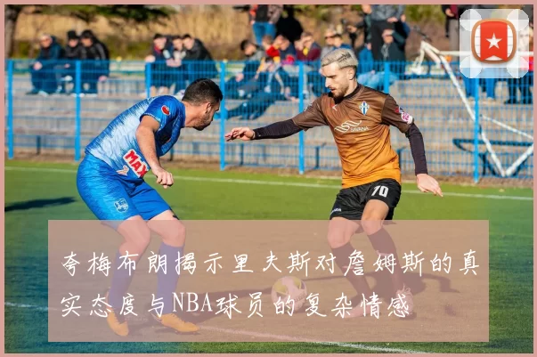 夸梅布朗揭示里夫斯对詹姆斯的真实态度与NBA球员的复杂情感