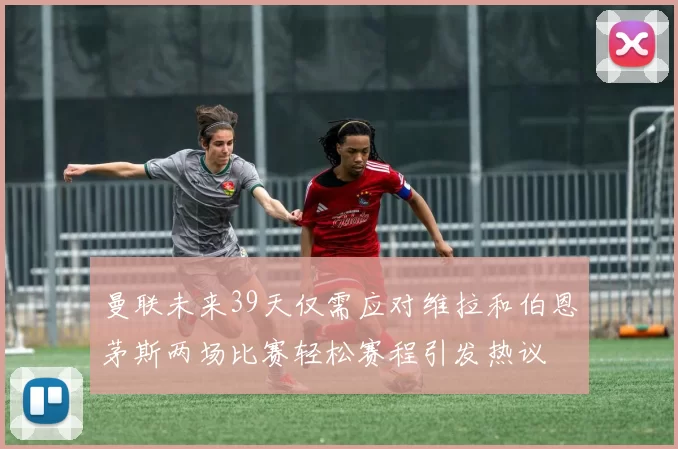 曼联未来39天仅需应对维拉和伯恩茅斯两场比赛轻松赛程引发热议