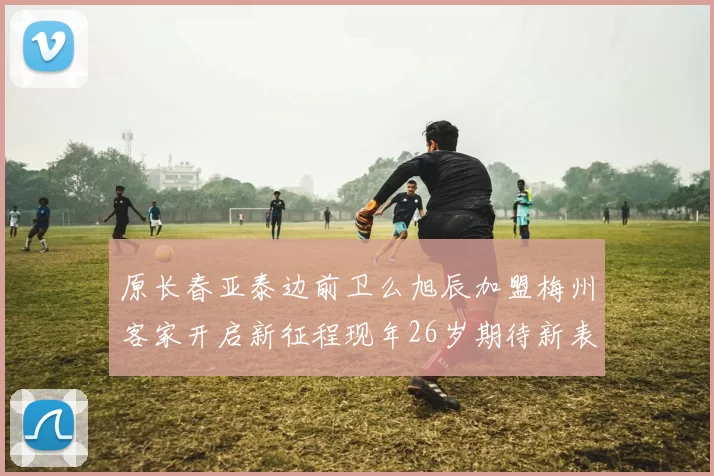 原长春亚泰边前卫么旭辰加盟梅州客家开启新征程现年26岁期待新表现