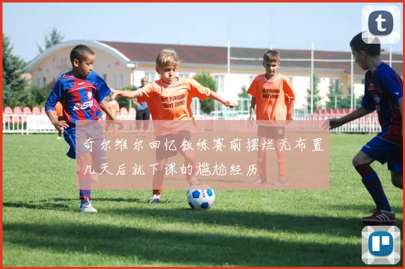 奇尔维尔回忆教练赛前摆烂无布置几天后就下课的尴尬经历