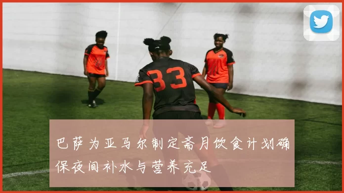 巴萨为亚马尔制定斋月饮食计划确保夜间补水与营养充足