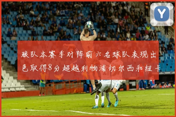 狼队本赛季对阵前六名球队表现出色取得8分超越利物浦切尔西和纽卡