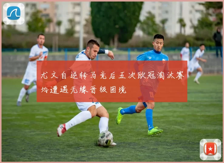 尤文自逆转马竞后五次欧冠淘汰赛均遭遇无缘晋级困境
