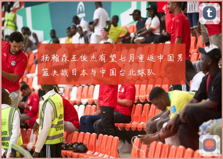 杨瀚森王俊杰有望七月重返中国男篮决战日本与中国台北球队