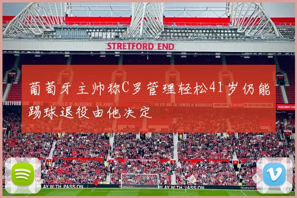 葡萄牙主帅称C罗管理轻松41岁仍能踢球退役由他决定