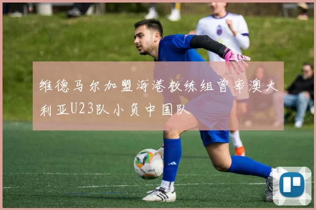 维德马尔加盟海港教练组曾率澳大利亚U23队小负中国队