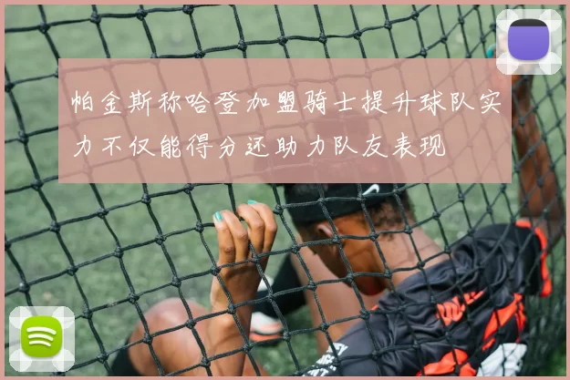 帕金斯称哈登加盟骑士提升球队实力不仅能得分还助力队友表现