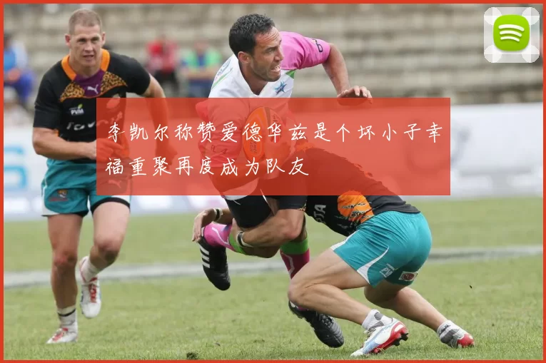 李凯尔称赞爱德华兹是个坏小子幸福重聚再度成为队友